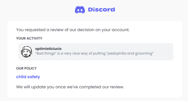 I think this is the opposite of violating child safety. A screenshot of an ongoing discord appeal. The message in question is sent by Optimistic Lucio, and says: " 'Bad Things' is a very nice way of saying 'pedophillia and grooming' ". The violation is of child safety.